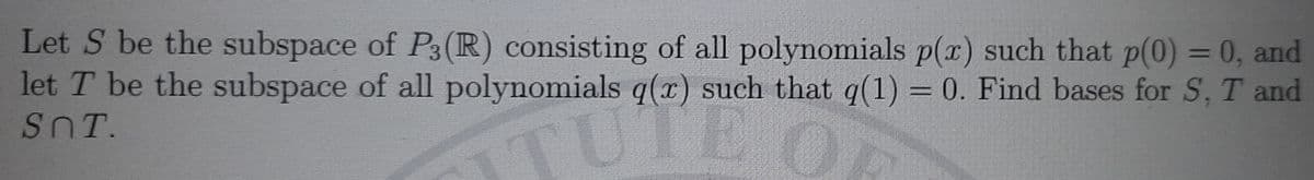 Let S be the subspace of P3(R) consisting of all polynomials p(x) such that p(0) = 0, and
let T be the subspace of all polynomials q(r) such that q(1) = 0. Find bases for S, T and
SnT.
TUTE
