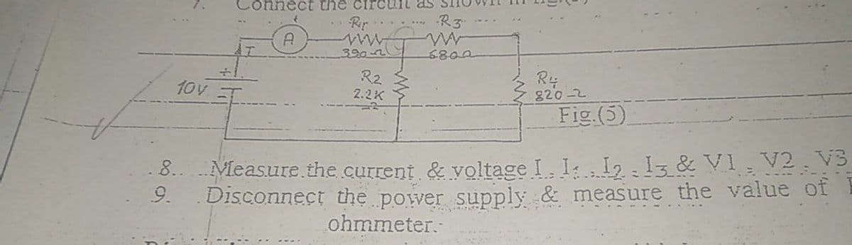 Connect thế circult as
Rir.
R3
390-21
6800
R2
Ry
820-2
Fig (5)
10v
2.2K
8.. Measure the current & voltage I. I: I2 Iz & VI , V2 . V3
9.
Disconnect the power supply & measure the value of
ohmmeter.
