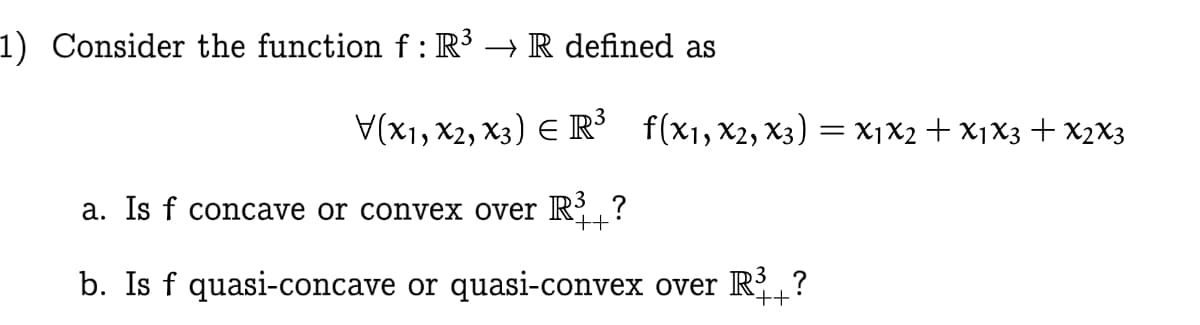 1) Consider the function f:R³ → R defined as
V(X1, x2, x3) E R³
f(x1, X2, X3) = X1X2+ X1X3 + x2X3
a. Is f concave or convex over R?
b. Is f quasi-concave or quasi-convex over R?
++
