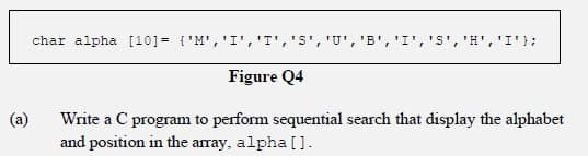 :וידי ,'Eי ,'5י ,'I' ,'פי ,'טי ,''ST',' ,י1י ,יMי 1=[10] charalpha
Figure Q4
(a)
Write a C program to perform sequential search that display the alphabet
and position in the array, alpha[].
