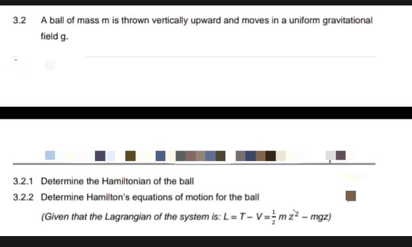 3.2
A ball of mass m is thrown vertically upward and moves in a uniform gravitational
field g.
3.2.1 Determine the Hamiltonian of the ball
3.2.2 Determine Hamilton's equations of motion for the ball
(Given that the Lagrangian of the system is: L=T- V=mz2 - mgz)
