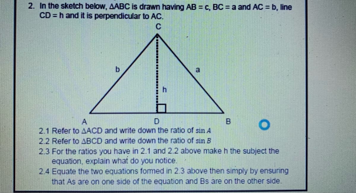 2. In the sketch below, AABC is drawn having AB = c, BC = a and AC = b, line
CD = h and it is perpendicular to AC.
C
a
D.
2.1 Refer to AACD and write down the ratio of sin A
2.2 Refer to ABCD and write down the ratio of sin B
2.3 For the ratios you have in 2.1 and 2.2 above make h the subject the
equation, explain what do you notice.
2.4 Equate the two equations fomed in 2.3 above then simply by ensuring
that As are on one side of the equation and Bs are on the other side.
