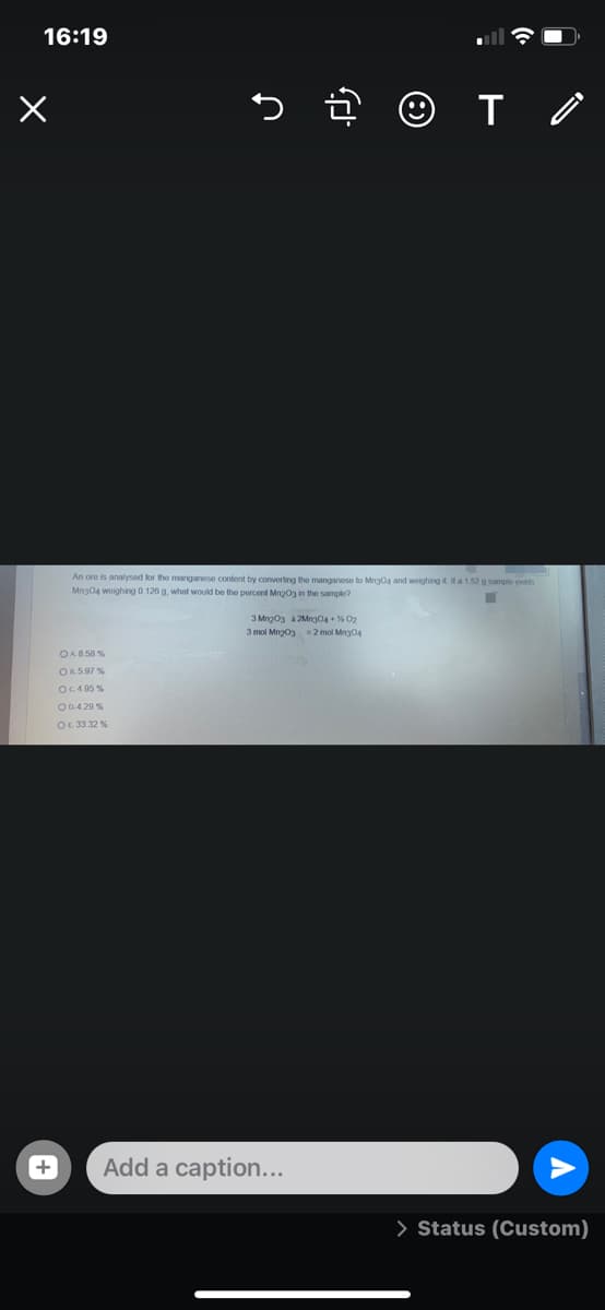 16:19
An ore is analyseod for the manganese content by converting the manganese to Mng04 and woighing it a 152 g sample yelds
Mng04 woighing 0.126 g, what would be the percent Mngog in the sample?
3 Mng03 a 2Mng04 + % 02
3 mol Mng03 =2 mol Mng04
OA858 %
OR5.97 %
OC4 95 %
O0.4 20 %
OE 33.32 %
Add a caption...
> Status (Custom)
+
