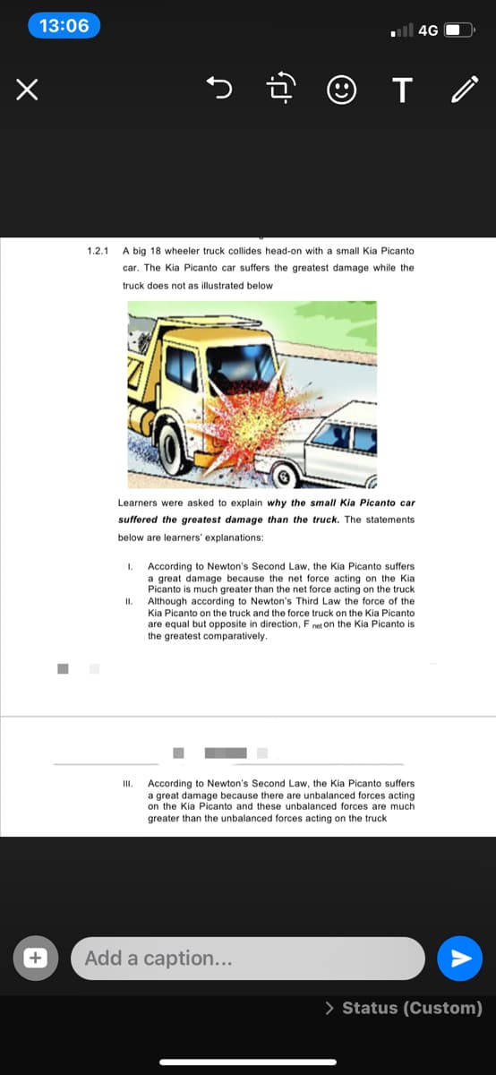 13:06
ll 4G O
1.2.1
A big 18 wheeler truck collides head-on with a small Kia Picanto
car. The Kia Picanto car suffers the greatest damage while the
truck does not as illustrated below
Learners were asked to explain why the small Kia Picanto car
suffered the greatest damage than the truck. The statements
below are learners' explanations:
According to Newton's Second Law, the Kia Picanto suffers
a great damage because the net force acting on the Kia
Picanto is much greater than the net force acting on the truck
Although according to Newton's Third Law the force of the
II.
Kia Picanto on the truck and the force truck on the Kia Picanto
are equal but opposite in direction, F net on the Kia Picanto is
the greatest comparatively.
According to Newton's Second Law, the Kia Picant
a great damage because there are unbalanced forces acting
on the Kia Picanto and these unbalanced forces are much
greater than the unbalanced forces acting on the truck
I.
suffers
Add a caption...
> Status (Custom)
+
