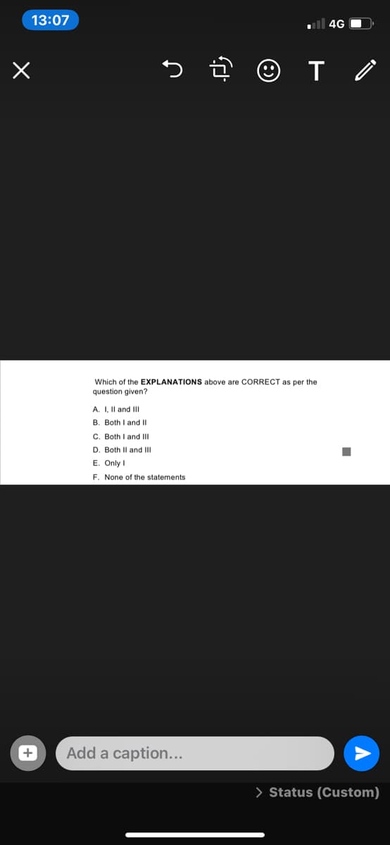 13:07
ll 4G O
Which of the EXPLANATIONS above are CORRECT as per the
question given?
A. I, Il and III
B. Both I and II
C. Both I and III
D. Both Il and III
E. Only I
F. None of the statements
Add a caption...
> Status (Custom)
+
