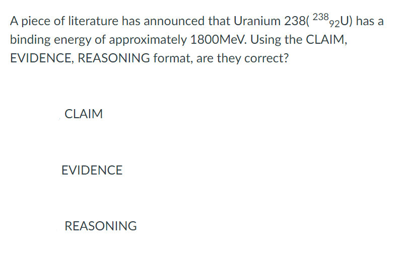 A piece of literature has announced that Uranium 238( 238,2U) has a
binding energy of approximately 1800MEV. Using the CLAIM,
EVIDENCE, REASONING format, are they correct?
CLAIM
EVIDENCE
REASONING
