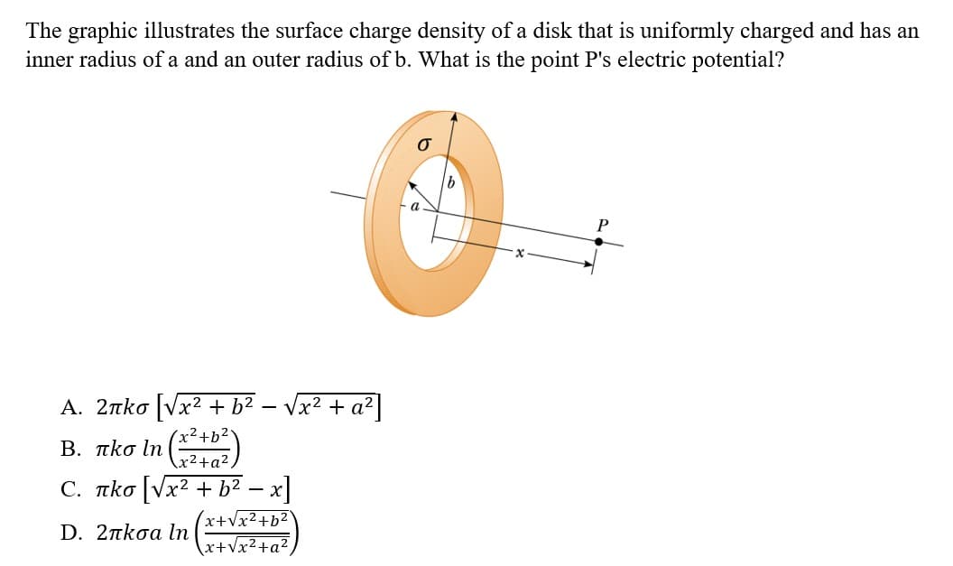 The graphic illustrates the surface charge density of a disk that is uniformly charged and has an
inner radius of a and an outer radius of b. What is the point P's electric potential?
A. 2лko [√x² + b²
x² + b²
-
√x² + a²
Β. πκσ ln
x² + a²
С. пko [√x² + b² − x]
x+√x²+b²
D. 2πκσα In
x+√x²+a²