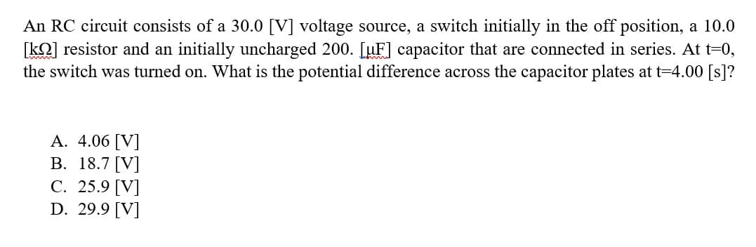 An RC circuit consists of a 30.0 [V] voltage source, a switch initially in the off position, a 10.0
[kn] resistor and an initially uncharged 200. [µF] capacitor that are connected in series. At t=0,
the switch was turned on. What is the potential difference across the capacitor plates at t=4.00 [s]?
A. 4.06 [V]
B. 18.7 [V]
C. 25.9 [V]
D. 29.9 [V]