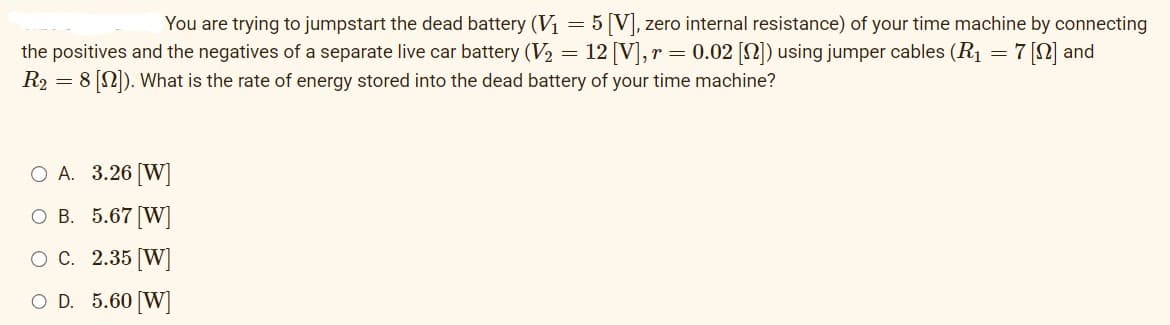You are trying to jumpstart the dead battery (V₁ = 5 [V], zero internal resistance) of your time machine by connecting
the positives and the negatives of a separate live car battery (V₂ = 12 [V], r = 0.02 [N]) using jumper cables (R₁ = 7 [0] and
R2 = 8 [22]). What is the rate of energy stored into the dead battery of your time machine?
O A. 3.26 [W]
O B. 5.67 [W]
O C.
2.35 [W]
O D. 5.60 [W]
