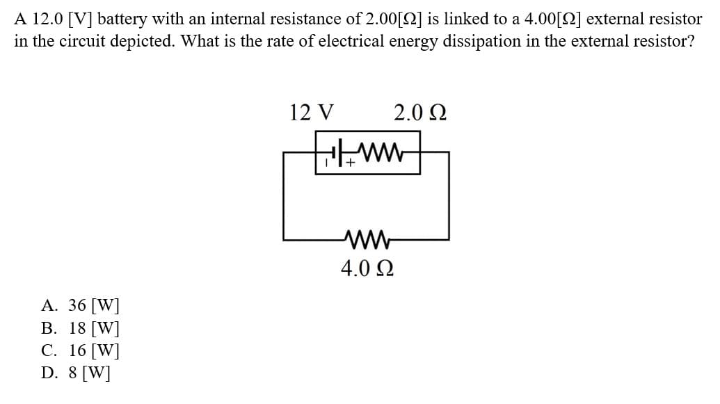 A 12.0 [V] battery with an internal resistance of 2.00[2] is linked to a 4.00[2] external resistor
in the circuit depicted. What is the rate of electrical energy dissipation in the external resistor?
[W]
A. 36
B. 18 [W]
C. 16 [W]
D. 8 [W]
12 V
2.0 Ω
ww
www
4.0 Ω