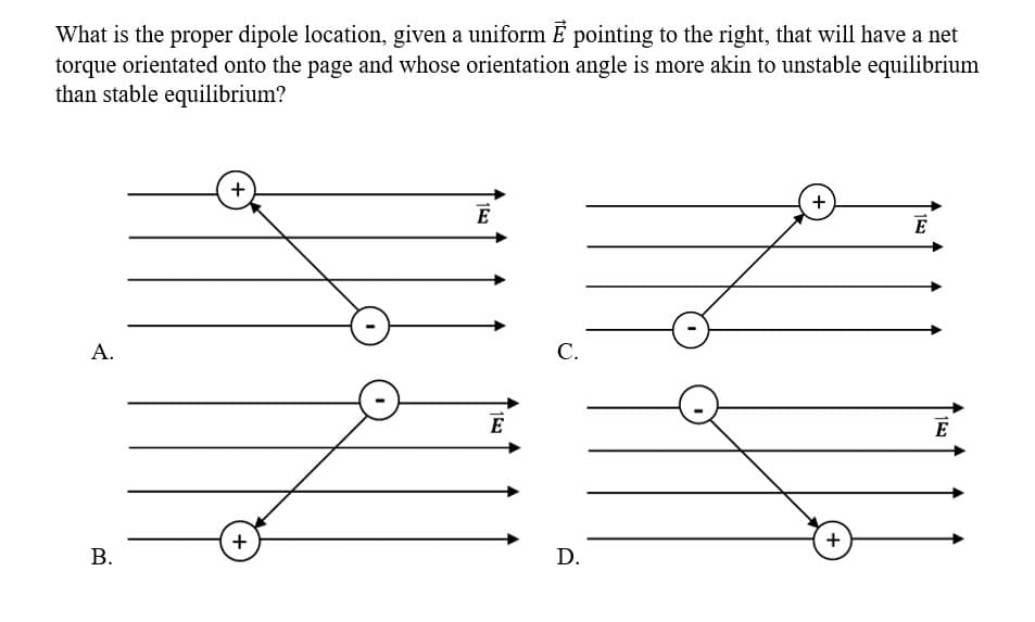 What is the proper dipole location, given a uniform E pointing to the right, that will have a net
torque orientated onto the page and whose orientation angle is more akin to unstable equilibrium
than stable equilibrium?
A.
B.
+
+
153
E
15
E
C.
D.
+
+
E
1527
E