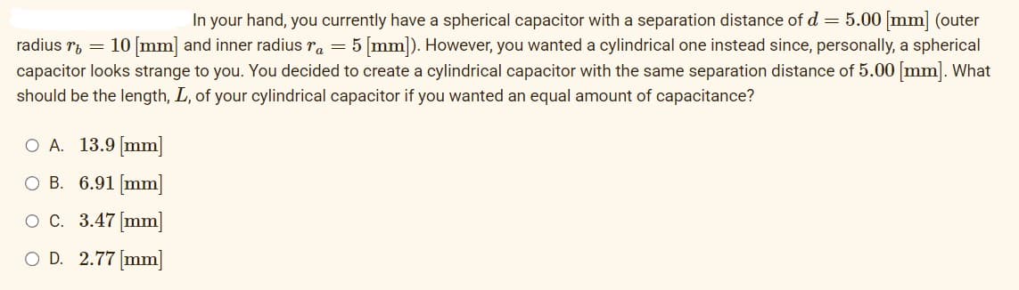 In your hand, you currently have a spherical capacitor with a separation distance of d = 5.00 [mm] (outer
radius r = 10 [mm] and inner radius r = 5 [mm]). However, you wanted a cylindrical one instead since, personally, a spherical
capacitor looks strange to you. You decided to create a cylindrical capacitor with the same separation distance of 5.00 [mm]. What
should be the length, L, of your cylindrical capacitor if you wanted an equal amount of capacitance?
O A. 13.9 [mm]
O B. 6.91 [mm]
O C.
3.47 [mm]
O D. 2.77 [mm]