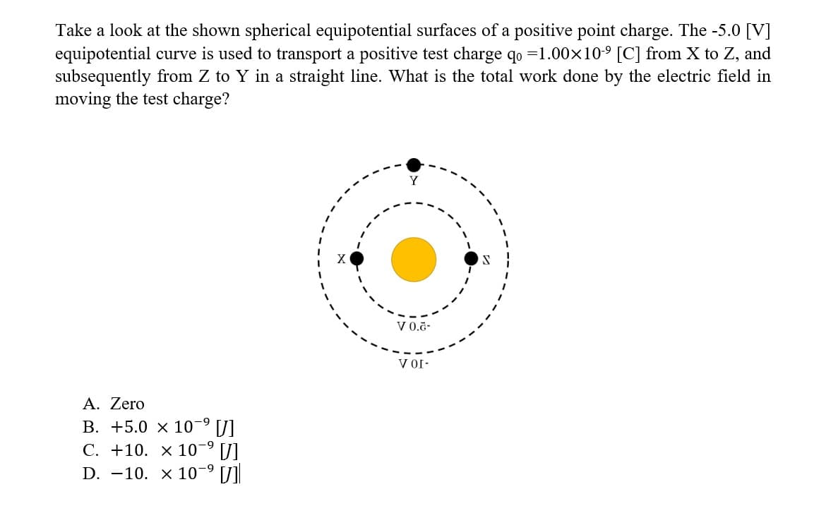 Take a look at the shown spherical equipotential surfaces of a positive point charge. The -5.0 [V]
equipotential curve is used to transport a positive test charge qo=1.00×10-⁹ [C] from X to Z, and
subsequently from Z to Y in a straight line. What is the total work done by the electric field in
moving the test charge?
A. Zero
-9
B. +5.0 x 10-⁹ [J]
-9
C. +10. x 10-⁹ [J]
D. 10. x 10-⁹ []
Y
V 0.6-
VOI-