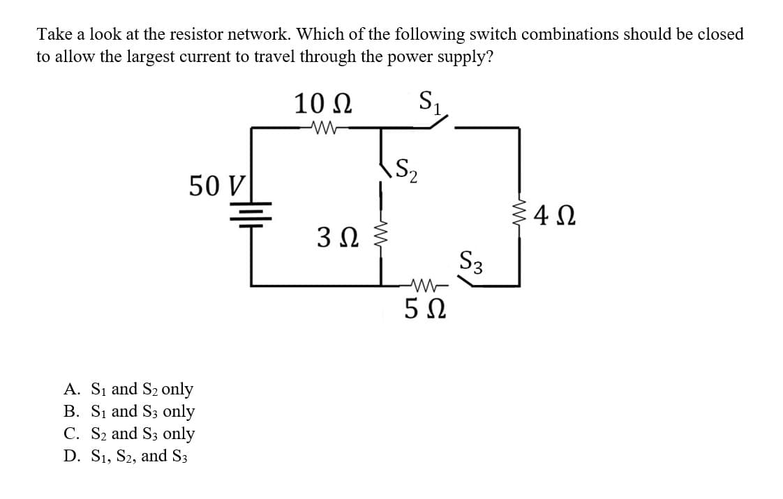 Take a look at the resistor network. Which of the following switch combinations should be closed
to allow the largest current to travel through the power supply?
10 Ω
S₁.
50 V
A. S₁ and S₂ only
B. S₁ and S3 only
C. S₂ and S3 only
D. S₁, S2, and S3
3 Ω
S₂
M
5Ω
S3
54Ω