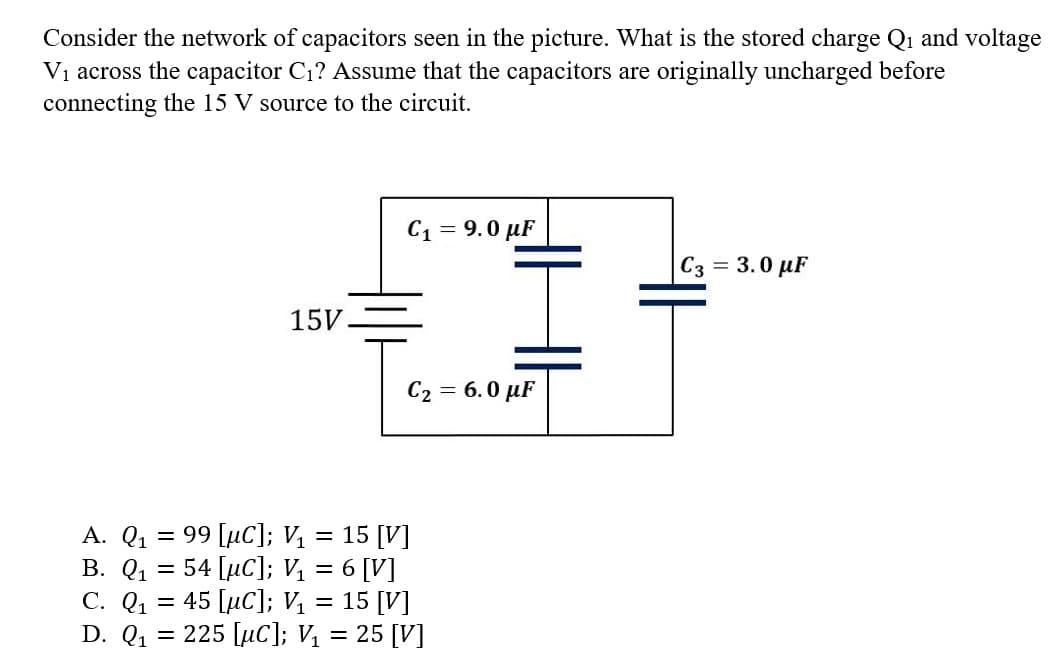 Consider the network of capacitors seen in the picture. What is the stored charge Q₁ and voltage
V₁ across the capacitor C₁? Assume that the capacitors are originally uncharged before
connecting the 15 V source to the circuit.
C. Q₁
D. Q₁
-
15V.
A. Q₁ = 99 [μC]; V₁ = 15 [V]
B. Q₁
54 [µC]; V₁ = 6 [V]
45 [μC]; V₁ = 15 [V]
=
C₁ = 9.0 μF
C₂ = 6.0 μF
I
= 225 [µC]; V₁ = 25 [V]
C3 = 3.0 μF