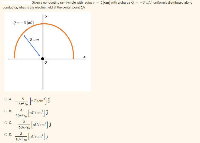 Given a conducting semi-circle with radius r = 5 [cm] with a charge Q = -3 [C] uniformly distributed along
conductor, what is the electric field at the center point (?
y
O A.
O B.
O C.
O D.
Q = -3 [NC]
6
5π² €0
5 cm
50m² €
0
[nC/cm²] i
3 [nC/cm²] j
3
50m² [nC/cm²] i
3
[nC/cm²] Ĵ
10T²0
X