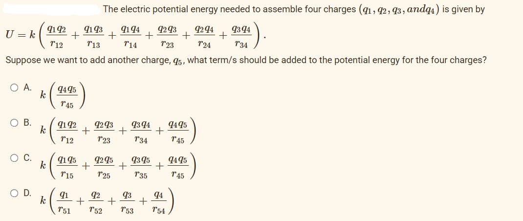 U = k
9193
T13
Suppose we want to add another charge, 95, what term/s should be added to the potential energy for the four charges?
O A.
O B.
O C.
O D.
9192
T12
k
k
k
k
+
9495
T45
91 92
712
9195
T15
91
T51
+
The electric potential energy needed to assemble four charges (91, 92, 93, andq4) is given by
9194
9394
9293 9294
+ +
T14
723
724
134
+
+
9293 9394
+
T23
T34
9295
125
+
93 95
735
+
+
+
92
93
94
+ +
152 753 154
9495
145
9495
T45