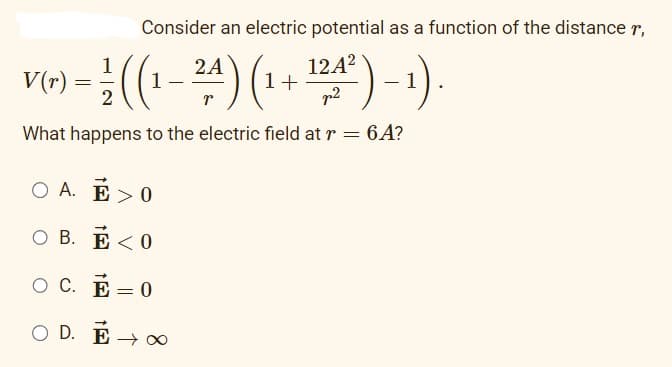 Consider an electric potential as a function of the distance r,
1
2A
V(r) = (1
- ²/ ((₁-²4) (₁ + ¹24² ) - 1).
2
What happens to the electric field at r = 6A?
OA. E>0
OB. E<0
OC. E=0
OD. Ē→ ∞