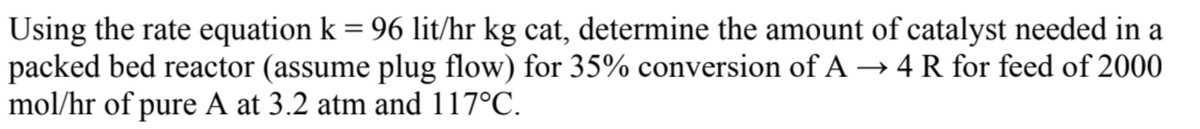 Using the rate equation k = 96 lit/hr kg cat, determine the amount of catalyst needed in a
packed bed reactor (assume plug flow) for 35% conversion of A→ 4 R for feed of 2000
mol/hr of pure A at 3.2 atm and 117°C.