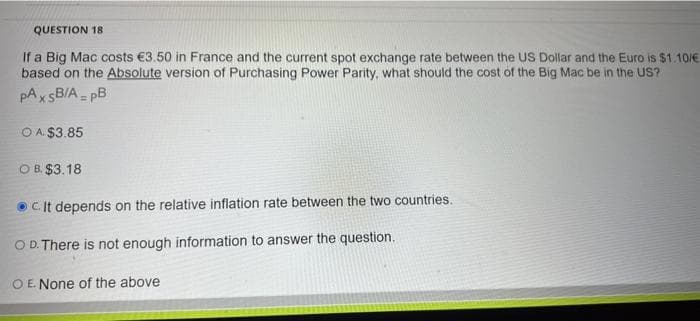 QUESTION 18
If a Big Mac costs €3.50 in France and the current spot exchange rate between the US Dollar and the Euro is $1.10/€
based on the Absolute version of Purchasing Power Parity, what should the cost of the Big Mac be in the US?
pAxsB/ApB
OA $3.85
OB. $3.18
C. It depends on the relative inflation rate between the two countries.
O D. There is not enough information to answer the question.
O E. None of the above