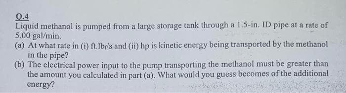 Q.4
Liquid methanol is pumped from a large storage tank through a 1.5-in. ID pipe at a rate of
5.00 gal/min.
(a) At what rate in (i) ft.lb/s and (ii) hp is kinetic energy being transported by the methanol
in the pipe?
(b) The electrical power input to the pump transporting the methanol must be greater than
the amount you calculated in part (a). What would you guess becomes of the additional
energy?