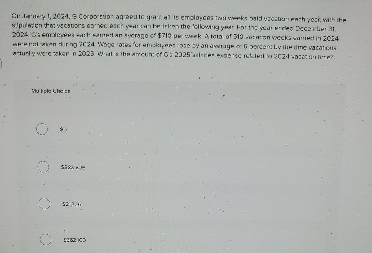 On January 1, 2024, G Corporation agreed to grant all its employees two weeks paid vacation each year, with the
stipulation that vacations earned each year can be taken the following year. For the year ended December 31,
2024, G's employees each earned an average of $710 per week. A total of 510 vacation weeks earned in 2024
were not taken during 2024. Wage rates for employees rose by an average of 6 percent by the time vacations
actually were taken in 2025. What is the amount of G's 2025 salaries expense related to 2024 vacation time?
Multiple Choice
$0
$383,826
$21,726
$362,100