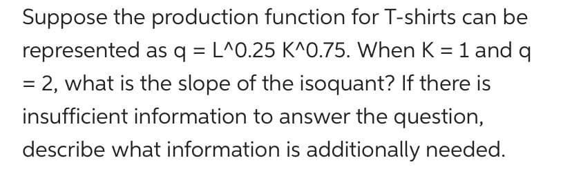 Suppose the production function for T-shirts can be
represented as q = L^0.25 K^0.75. When K =1 and q
= 2, what is the slope of the isoquant? If there is
%3D
%3D
insufficient information to answer the question,
describe what information is additionally needed.
