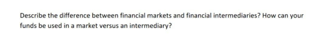 Describe the difference between financial markets and financial intermediaries? How can your
funds be used in a market versus an intermediary?
