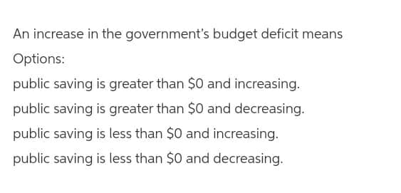 An increase in the government's budget deficit means
Options:
public saving is greater than $0 and increasing.
public saving is greater than $0 and decreasing.
public saving is less than $0 and increasing.
public saving is less than $0 and decreasing.
