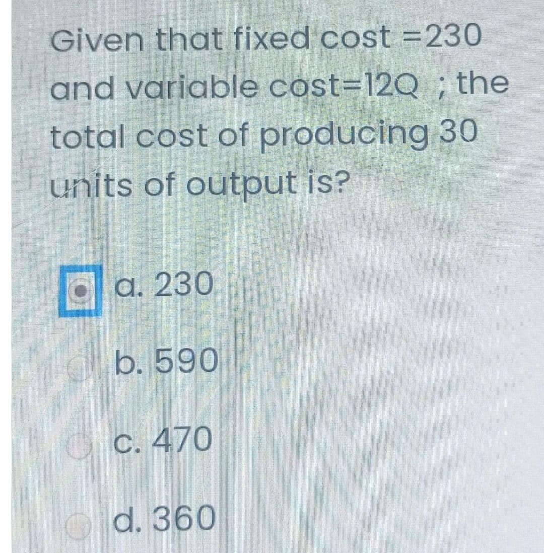 Given that fixed cost = 230
and variable cost=12Q; the
total cost of producing 30
units of output is?
a. 230
b. 590
c. 470
d. 360