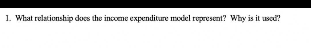 1. What relationship does the income expenditure model represent? Why is it used?
