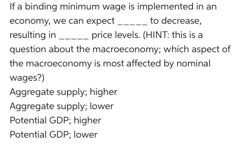 If a binding minimum wage is implemented in an
economy, we can expect
to decrease,
resulting in ___ price levels. (HINT: this is a
question about the macroeconomy; which aspect of
the macroeconomy is most affected by nominal
wages?)
Aggregate supply; higher
Aggregate supply; lower
Potential GDP; higher
Potential GDP; lower