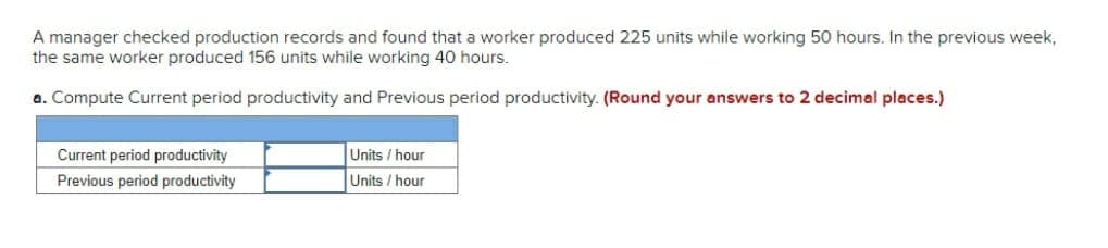 A manager checked production records and found that a worker produced 225 units while working 50 hours. In the previous week,
the same worker produced 156 units while working 40 hours.
a. Compute Current period productivity and Previous period productivity. (Round your answers to 2 decimal places.)
Current period productivity
Units / hour
Previous period productivity
Units / hour
