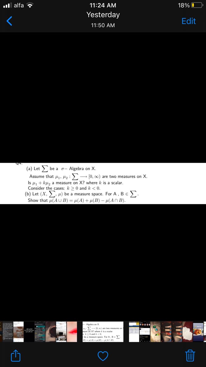 ull alfa ?
11:24 AM
18% O
Yesterday
Edit
11:50 AM
(a) Let > be a o- Algebra on X.
Assume that u,, µ2:2
- [0, 00) are two measures on X.
Is 4, + ku, a measure on X? where k is a scalar.
Consider the cases: k >0 and k < 0.
(b) Let (X, , µ) be a measure space. For A, Be.
Show that u(AU B) = µ(A) + µ(B) – µ(An B).
Algebra on X
ax) are two measures
asure on X? where k is a scalar.
k20 and k < 0.
be a measure space. For A, Be
B- ul A) +ul - al A0
