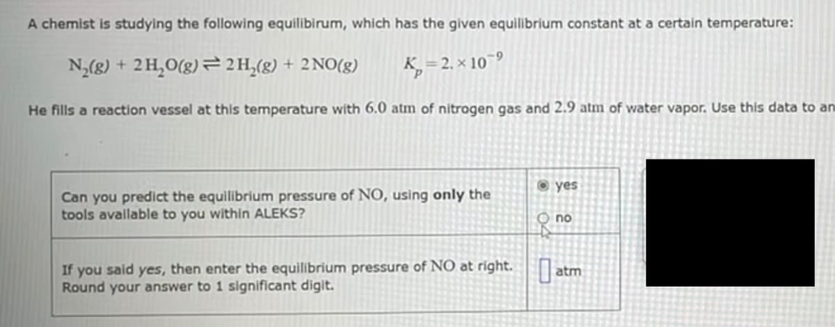 A chemist is studying the following equilibirum, which has the given equilibrium constant at a certain temperature:
N(g) + 2 H,O(g) = 2H,(g) + 2 NO(g)
K, = 2. × 10¯°
He fills a reaction vessel at this temperature with 6.0 atm of nitrogen gas and 2.9 atm of water vapor. Use this data to an
yes
Can you predict the equilibrium pressure of NO, using only the
tools available to you within ALEKS?
no
If you said yes, then enter the equilibrium pressure of NO at right.
Round your answer to 1 significant digit.
atm
