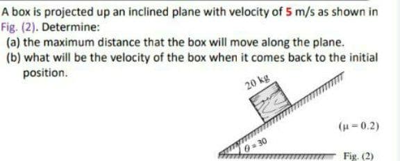 A box is projected up an inclined plane with velocity of 5 m/s as shown in
Fig. (2). Determine:
(a) the maximum distance that the box will move along the plane.
(b) what will be the velocity of the box when it comes back to the initial
position.
20 kg
(u=0.2)
0= 30
Fig. (2)
