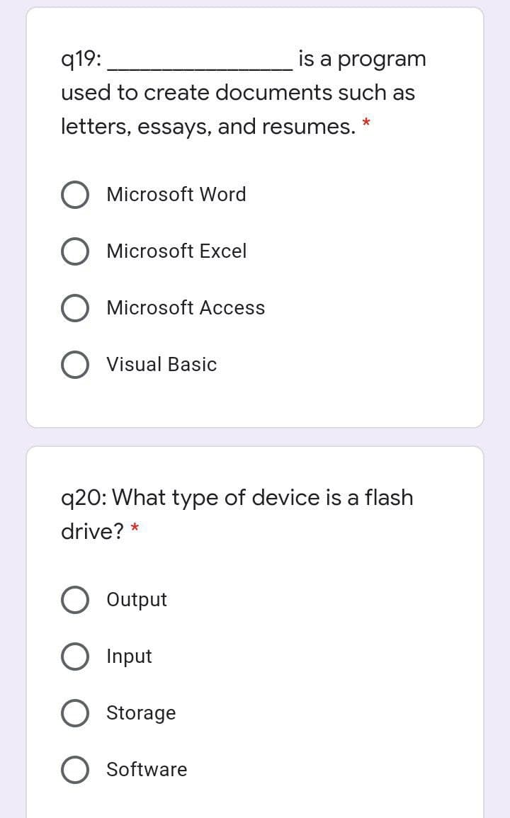 q19:
is a program
used to create documents such as
letters, essays, and resumes.
O Microsoft Word
O Microsoft Excel
O Microsoft Access
O Visual Basic
q20: What type of device is a flash
drive? *
Output
Input
Storage
Software
