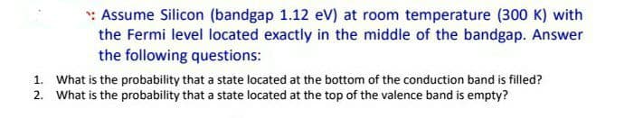 : Assume Silicon (bandgap 1.12 ev) at room temperature (300 K) with
the Fermi level located exactly in the middle of the bandgap. Answer
the following questions:
1. What is the probability that a state located at the bottom of the conduction band is filled?
2. What is the probability that a state located at the top of the valence band is empty?
