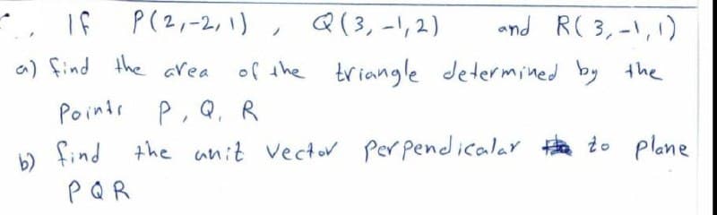 , If
P(2,-2,1) , Q(3, -1,2)
and R( 3,-1,1)
a) find the area
of the triangle determined by the
Points P, Q, R
find the unit vector Per pendicalar to plane
PQR
