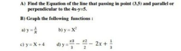 A) Find the Equation of the line that passing in point (3,5) and parallel or
perpendicular to the 4x-y-5.
B) Graph the following functions :
a) y =
b) y = X
x3
c) y = X+4
