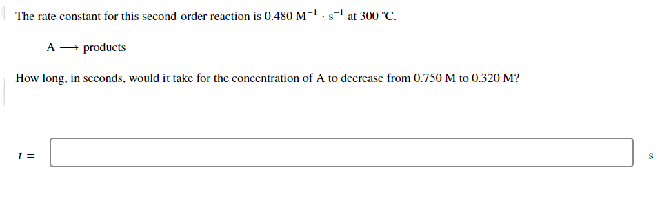 The rate constant for this second-order reaction is 0.480 M-1 · s-' at 300 °C.
A → products
How long, in seconds, would it take for the concentration of A to decrease from 0.750 M to 0.320 M?
t =
