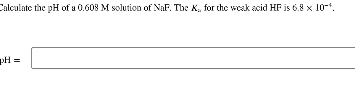 Calculate the pH of a 0.608 M solution of NaF. The K₁ for the weak acid HF is 6.8 × 10-4.
a
pH =