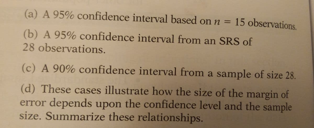 (a) A 95% confidence interval based on n = 15 observations.
(b) A 95% confidence interval from an SRS of
28 observations.
(c) A 90% confidence interval from a sample of size 28.
(d) These cases illustrate how the size of the margin of
error depends upon the confidence level and the sample
size. Summarize these relationships.