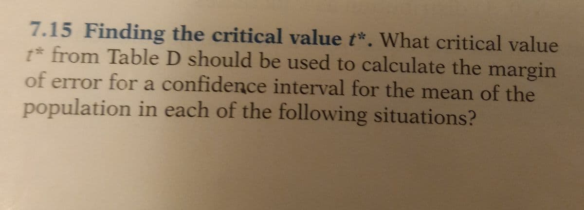 7.15 Finding the critical value t*. What critical value
t* from Table D should be used to calculate the margin
of error for a confidence interval for the mean of the
population in each of the following situations?
