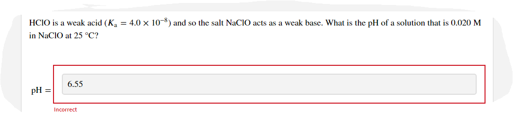 HCIO is a weak acid (Ka = 4.0 × 10-8) and so the salt NaClO acts as a weak base. What is the pH of a solution that is 0.020 M
in NaCIO at 25 °C?
6.55
pH =
Incorrect
