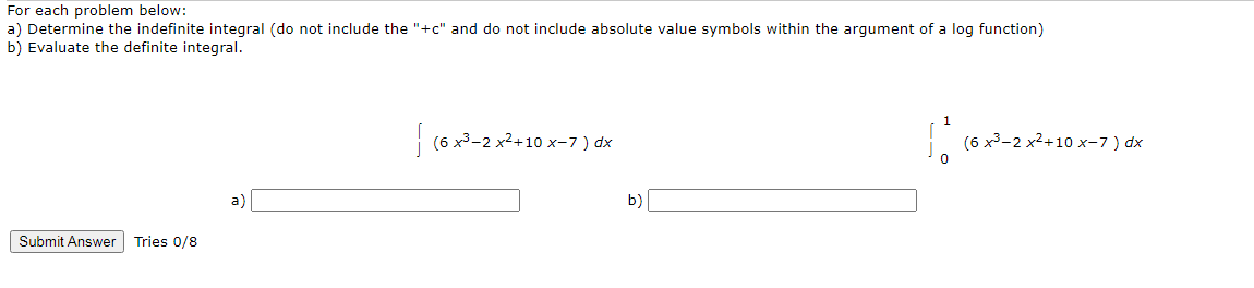 For each problem below:
a) Determine the indefinite integral (do not include the "+c" and do not include absolute value symbols within the argument of a log function)
b) Evaluate the definite integral.
| (6 x3-2 x2+10 x-7) dx
(6 x3-2 x2+10 x-7 ) dx
a)
b)
Submit Answer Tries 0/8
