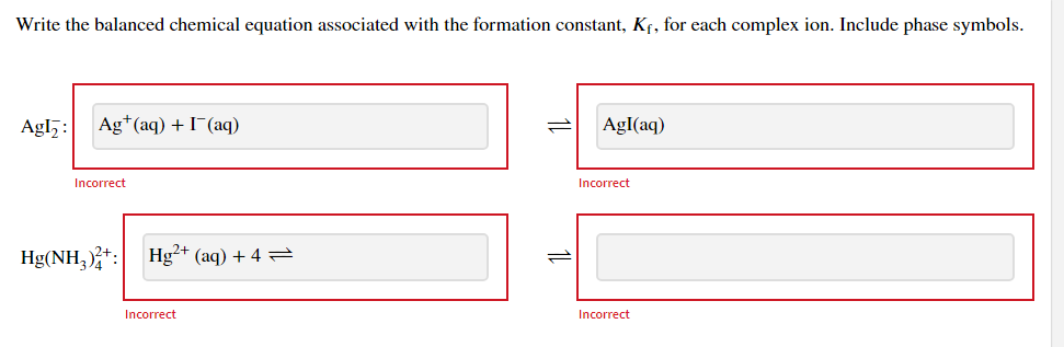 Write the balanced chemical equation associated with the formation constant, Kf, for each complex ion. Include phase symbols.
Agl,:
Ag*(aq) + I¯(aq)
AgI(aq)
Incorrect
Incorrect
Hg(NH, +: Hg²+ (aq) + 4 =
Incorrect
Incorrect
