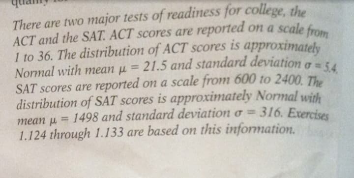 There are two major tests of readiness for college, the
ACT and the SAT. ACT scores are reported on a scale from
I to 36. The distribution of ACT scores is approximately
21.5 and standard deviation o = 5.4.
Normal with mean μ =
SAT scores are reported on a scale from 600 to 2400. The
distribution of SAT scores is approximately Normal with
mean = 1498 and standard deviation o=316. Exercises
1.124 through 1.133 are based on this information.