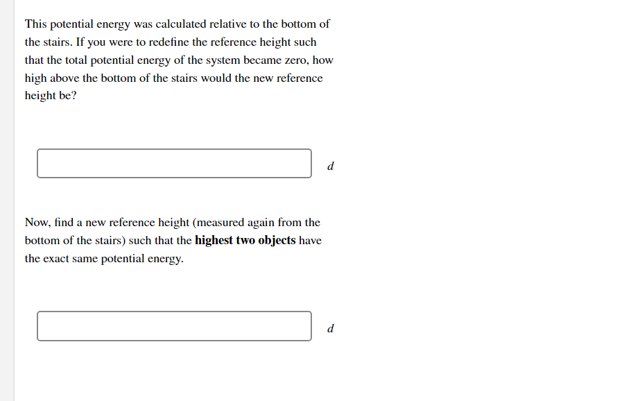 This potential energy was calculated relative to the bottom of
the stairs. If you were to redefine the reference height such
that the total potential energy of the system became zero, how
high above the bottom of the stairs would the new reference
height be?
d
Now, find a new reference height (measured again from the
bottom of the stairs) such that the highest two objects have
the exact same potential energy.
d
