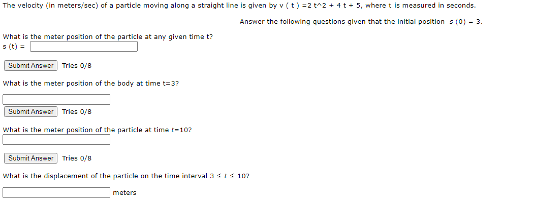The velocity (in meters/sec) of a particle moving along a straight line is given by v (t) =2 t^2 + 4 t + 5, where t is measured in seconds.
Answer the following questions given that the initial position s (0) = 3.
What is the meter position of the particle at any given time t?
s (t) =
Submit Answer Tries 0/8
What is the meter position of the body at time t=3?
Submit Answer Tries 0/8
What is the meter position of the particle at time t=10?
Submit Answer
Tries 0/8
What is the displacement of the particle on the time interval 3 <ts 10?
meters
